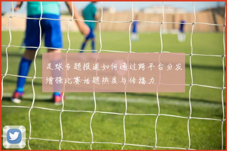 足球专题报道如何通过跨平台分发增强比赛话题热度与传播力