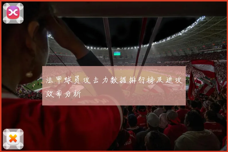 法甲球员攻击力数据排行榜及进攻效率分析