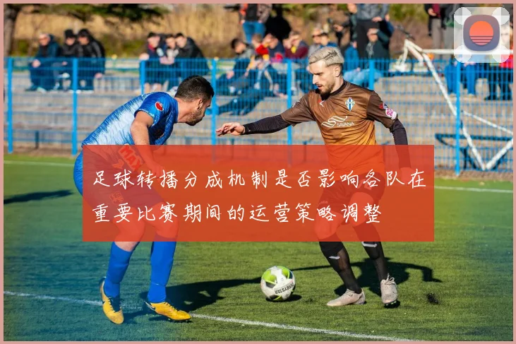 足球转播分成机制是否影响各队在重要比赛期间的运营策略调整