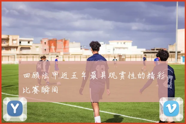 回顾法甲近五年最具观赏性的精彩比赛瞬间