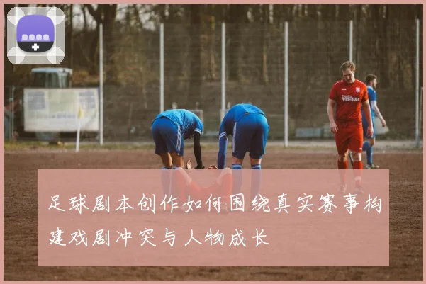足球剧本创作如何围绕真实赛事构建戏剧冲突与人物成长